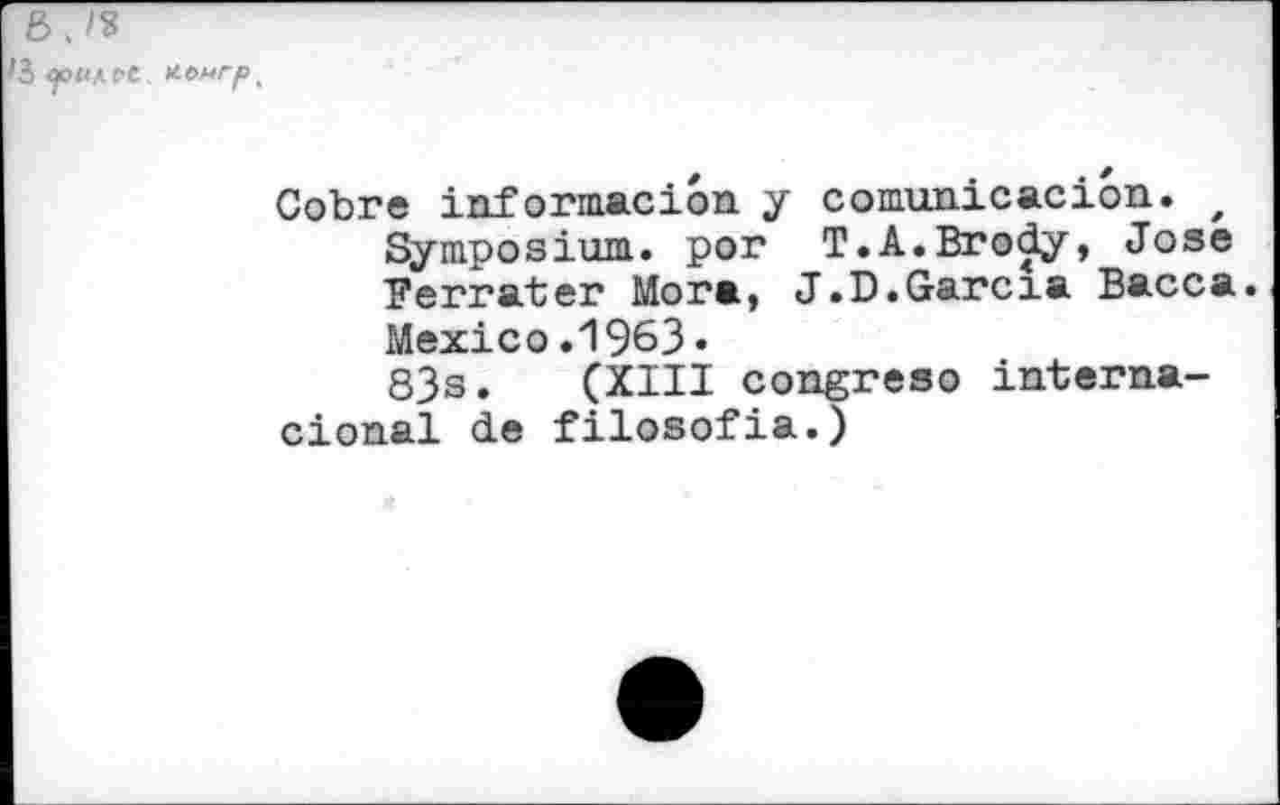 ﻿B .
J CpUfpt. H.onrp '
Cobre informacion y comunicacion. z Symposium, por T.A.Brody, Jose Ferrâter Mora, J.D.Garcia Bacca. Mexico.1963.
83s. (XIII congreso interna-cional de filosofia.)